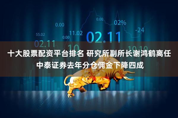 十大股票配资平台排名 研究所副所长谢鸿鹤离任 中泰证券去年分仓佣金下降四成