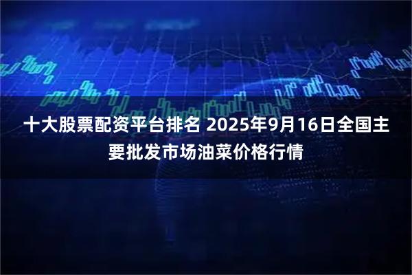 十大股票配资平台排名 2025年9月16日全国主要批发市场油菜价格行情