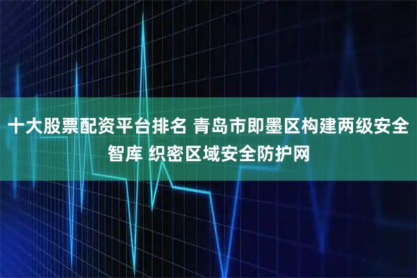 十大股票配资平台排名 青岛市即墨区构建两级安全智库 织密区域安全防护网