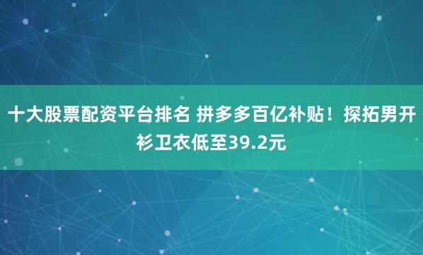 十大股票配资平台排名 拼多多百亿补贴！探拓男开衫卫衣低至39.2元
