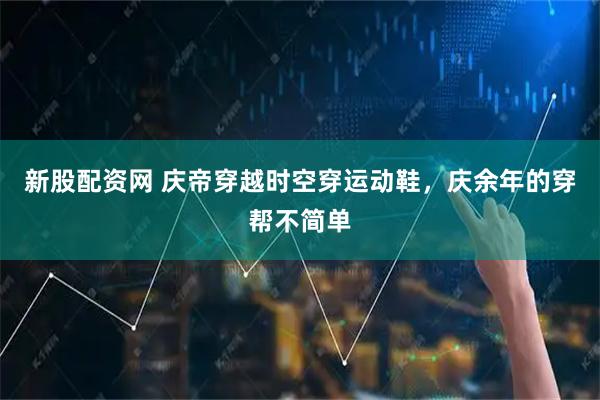 新股配资网 庆帝穿越时空穿运动鞋，庆余年的穿帮不简单