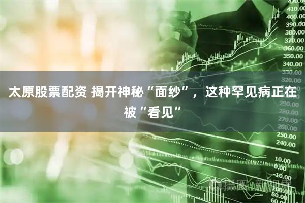 太原股票配资 揭开神秘“面纱”，这种罕见病正在被“看见”