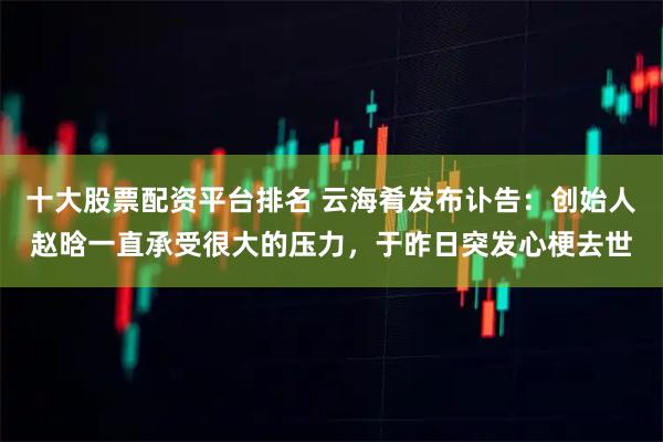 十大股票配资平台排名 云海肴发布讣告：创始人赵晗一直承受很大的压力，于昨日突发心梗去世