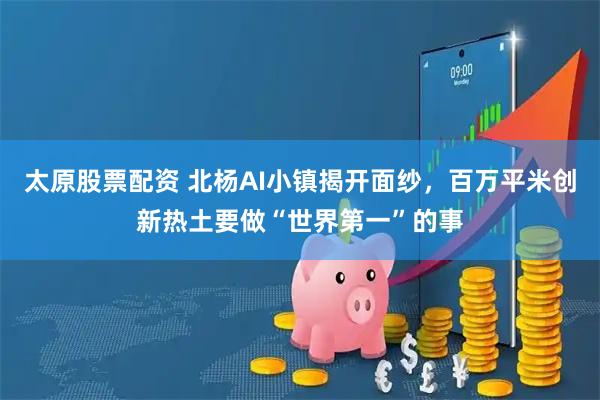 太原股票配资 北杨AI小镇揭开面纱，百万平米创新热土要做“世界第一”的事