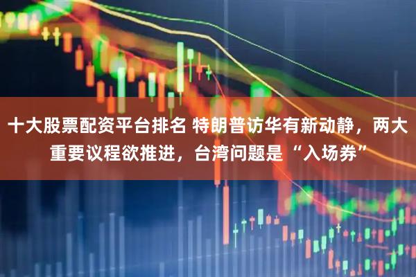 十大股票配资平台排名 特朗普访华有新动静，两大重要议程欲推进，台湾问题是 “入场券”