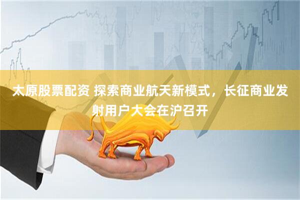 太原股票配资 探索商业航天新模式，长征商业发射用户大会在沪召开