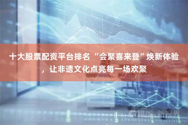 十大股票配资平台排名 “会聚喜来登”焕新体验，让非遗文化点亮每一场欢聚