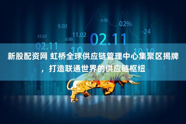 新股配资网 虹桥全球供应链管理中心集聚区揭牌，打造联通世界的供应链枢纽