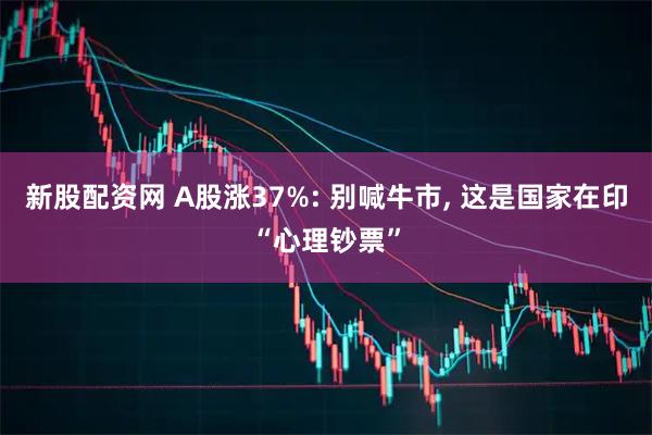新股配资网 A股涨37%: 别喊牛市, 这是国家在印“心理钞票”